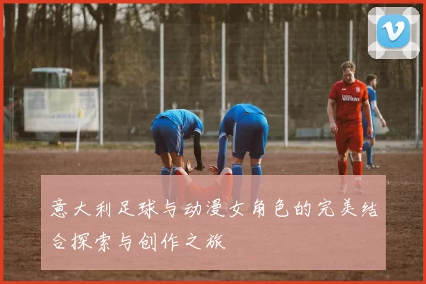 意大利足球与动漫女角色的完美结合探索与创作之旅