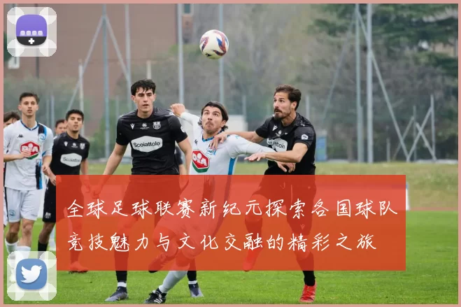 全球足球联赛新纪元探索各国球队竞技魅力与文化交融的精彩之旅