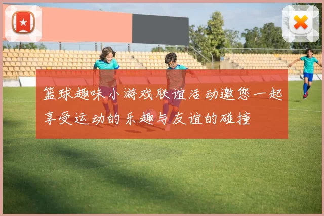 篮球趣味小游戏联谊活动邀您一起享受运动的乐趣与友谊的碰撞
