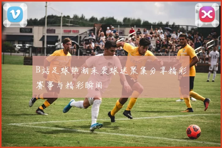 B站足球热潮来袭球迷聚集分享精彩赛事与精彩瞬间