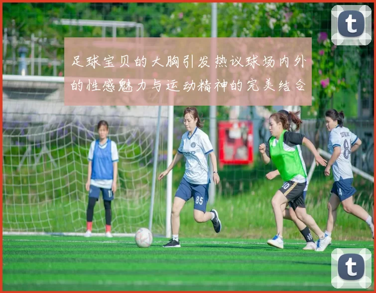 足球宝贝的大胸引发热议球场内外的性感魅力与运动精神的完美结合